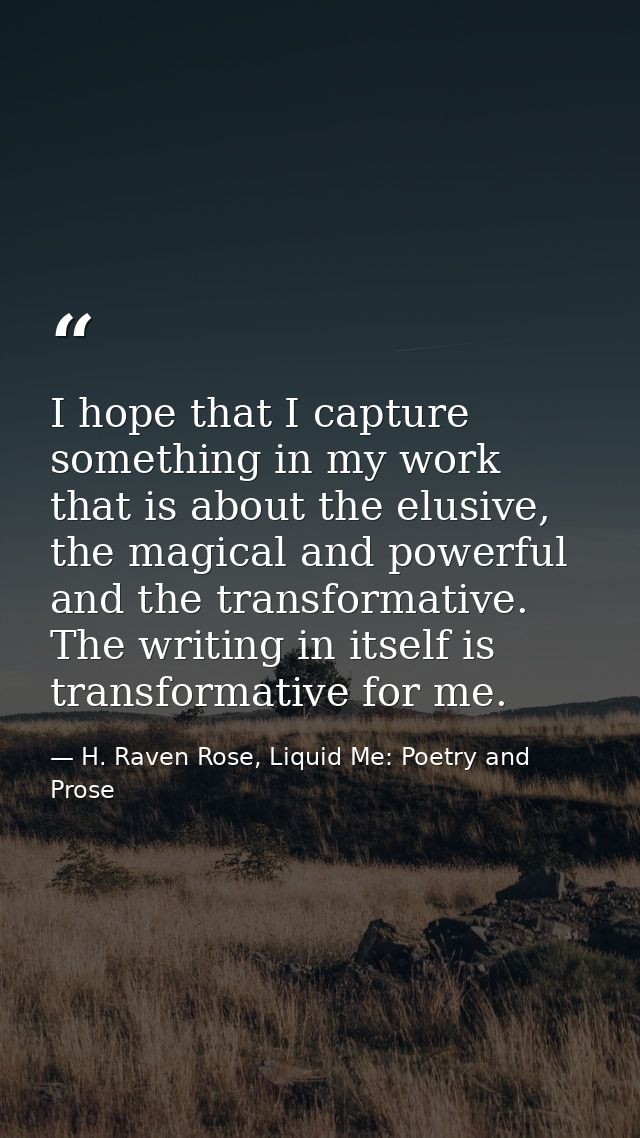 I hope that I capture something in my work that is about the elusive, the magical and powerful and the transformative. T — H. Raven Rose, Liquid Me: Poetry and Prose