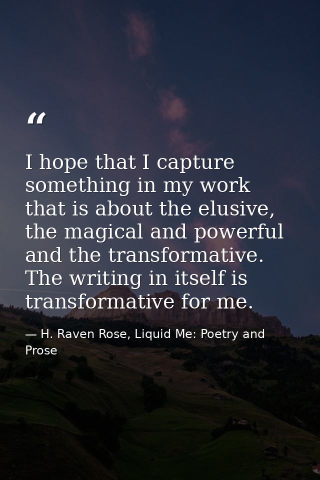 I hope that I capture something in my work that is about the elusive, the magical and powerful and the transformative. T — H. Raven Rose, Liquid Me: Poetry and Prose