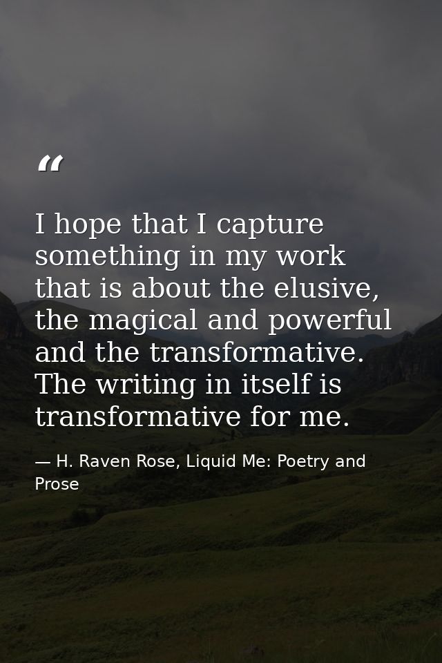 I hope that I capture something in my work that is about the elusive, the magical and powerful and the transformative. T — H. Raven Rose, Liquid Me: Poetry and Prose