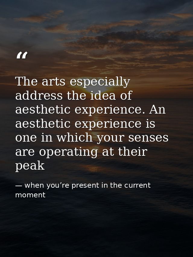 The arts especially address the idea of aesthetic experience. An aesthetic experience is one in which your senses are op — when you’re present in the current moment
