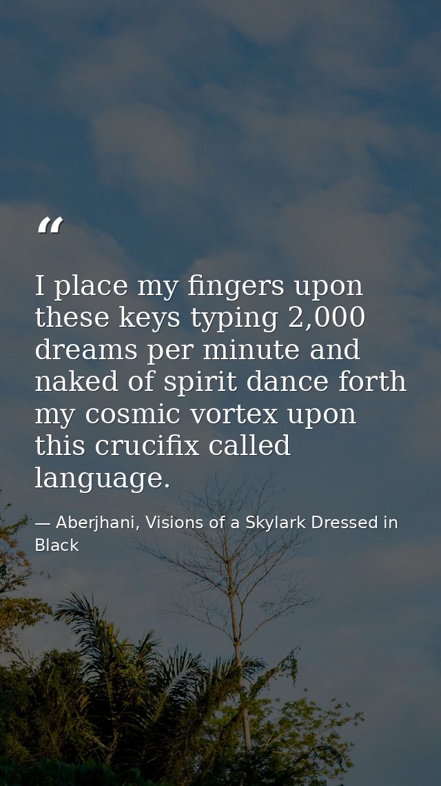 I place my fingers upon these keys typing 2,000 dreams per minute and naked of spirit dance forth my cosmic vortex upon  — Aberjhani, Visions of a Skylark Dressed in Black