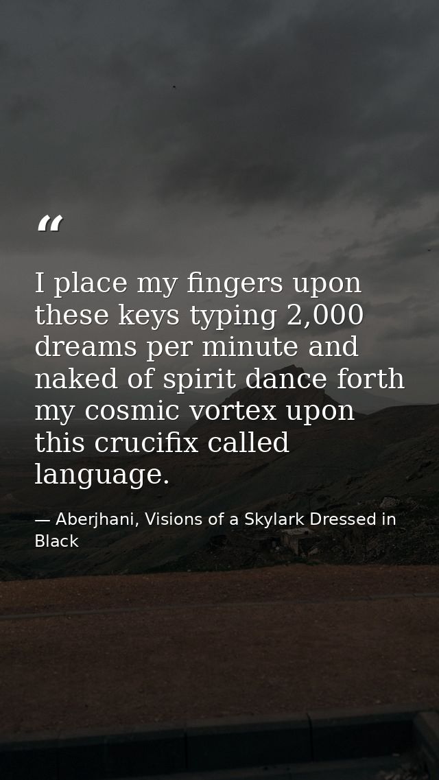 I place my fingers upon these keys typing 2,000 dreams per minute and naked of spirit dance forth my cosmic vortex upon  — Aberjhani, Visions of a Skylark Dressed in Black