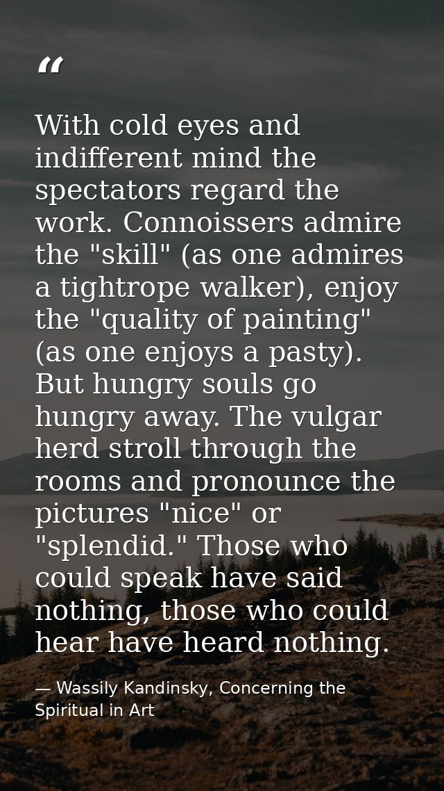 With cold eyes and indifferent mind the spectators regard the work. Connoissers admire the "skill" (as one admires a tig — Wassily Kandinsky, Concerning the Spiritual in Art