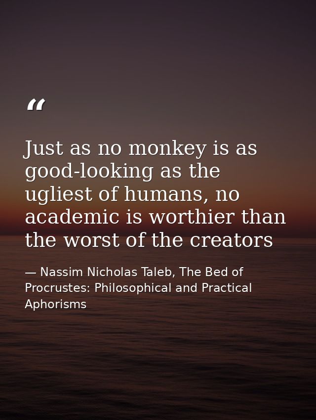 Just as no monkey is as good-looking as the ugliest of humans, no academic is worthier than the worst of the creators — Nassim Nicholas Taleb, The Bed of Procrustes: Philosophical and Practical Aphorisms