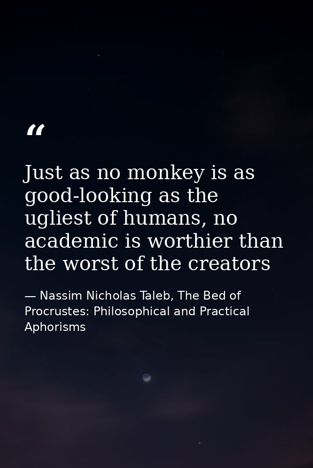 Just as no monkey is as good-looking as the ugliest of humans, no academic is worthier than the worst of the creators — Nassim Nicholas Taleb, The Bed of Procrustes: Philosophical and Practical Aphorisms