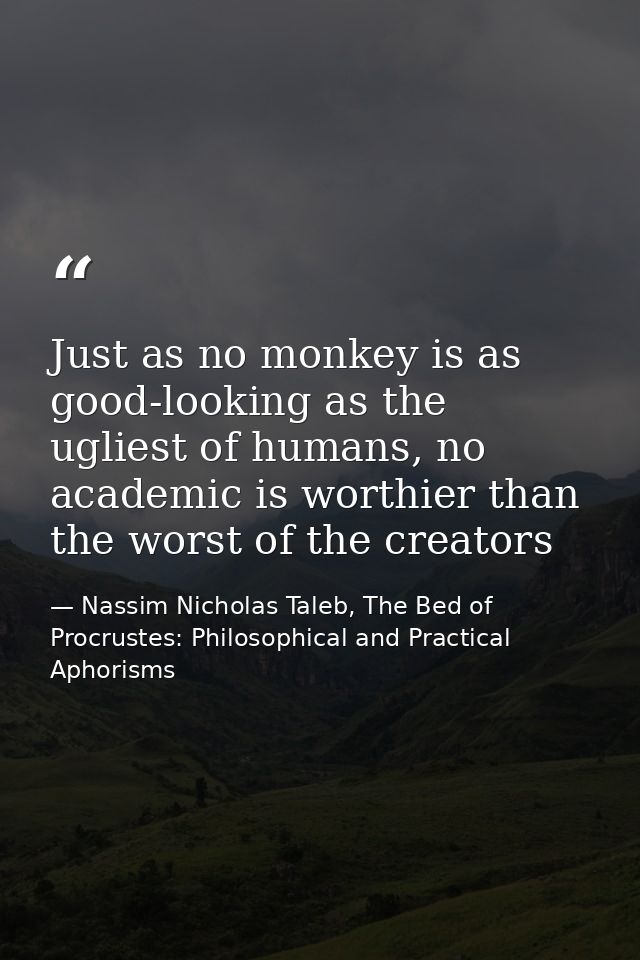 Just as no monkey is as good-looking as the ugliest of humans, no academic is worthier than the worst of the creators — Nassim Nicholas Taleb, The Bed of Procrustes: Philosophical and Practical Aphorisms