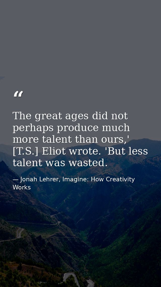 The great ages did not perhaps produce much more talent than ours,' [T.S.] Eliot wrote. 'But less talent was wasted. — Jonah Lehrer, Imagine: How Creativity Works