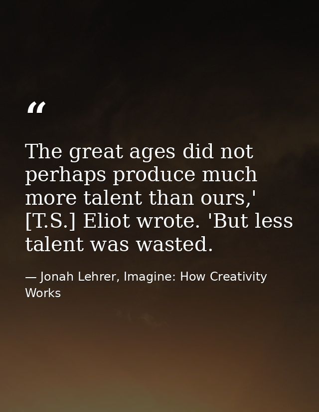 The great ages did not perhaps produce much more talent than ours,' [T.S.] Eliot wrote. 'But less talent was wasted. — Jonah Lehrer, Imagine: How Creativity Works