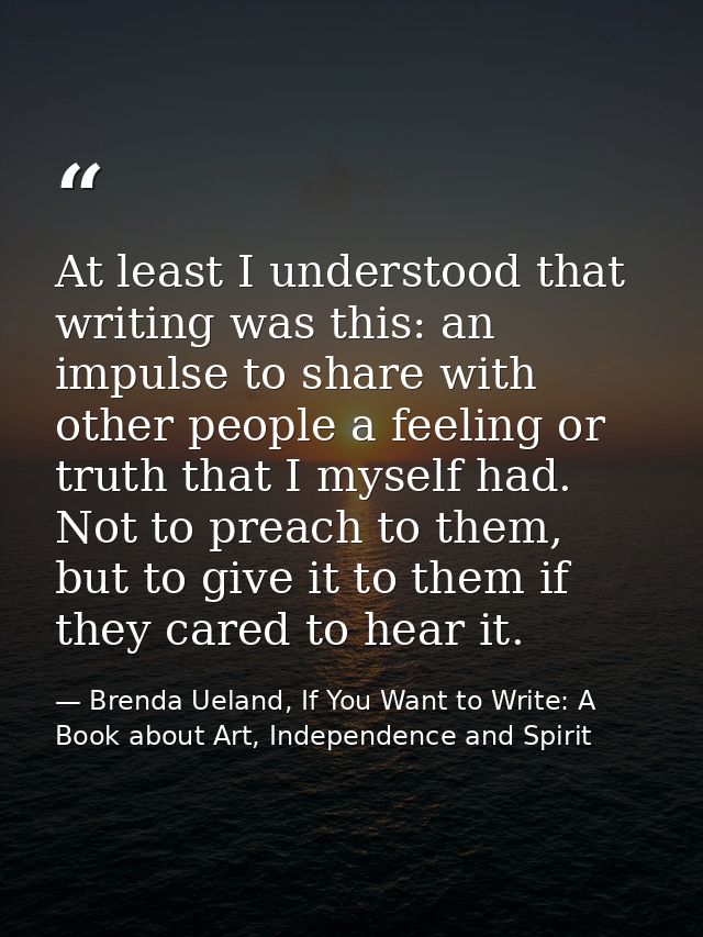 At least I understood that writing was this: an impulse to share with other people a feeling or truth that I myself had. — Brenda Ueland, If You Want to Write: A Book about Art, Independence and Spirit