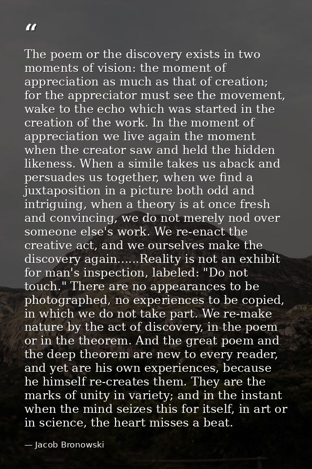 The poem or the discovery exists in two moments of vision: the moment of appreciation as much as that of creation; for t — Jacob Bronowski