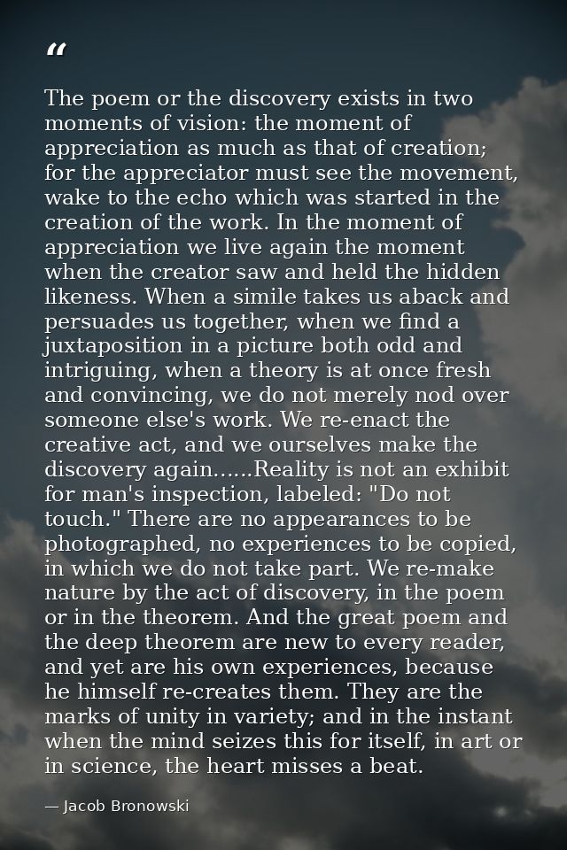 The poem or the discovery exists in two moments of vision: the moment of appreciation as much as that of creation; for t — Jacob Bronowski