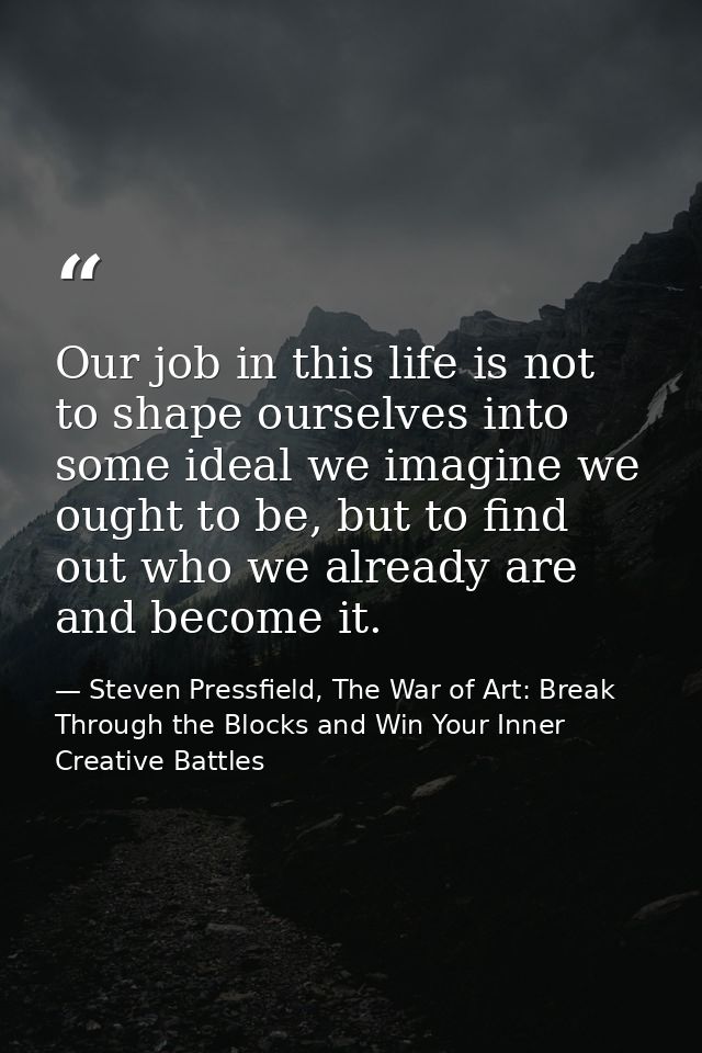 Our job in this life is not to shape ourselves into some ideal we imagine we ought to be, but to find out who we already — Steven Pressfield, The War of Art: Break Through the Blocks and Win Your Inner Creative Battles