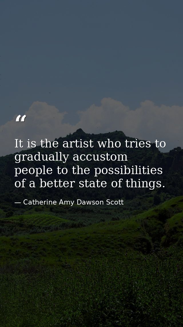 It is the artist who tries to gradually accustom people to the possibilities of a better state of things. — Catherine Amy Dawson Scott