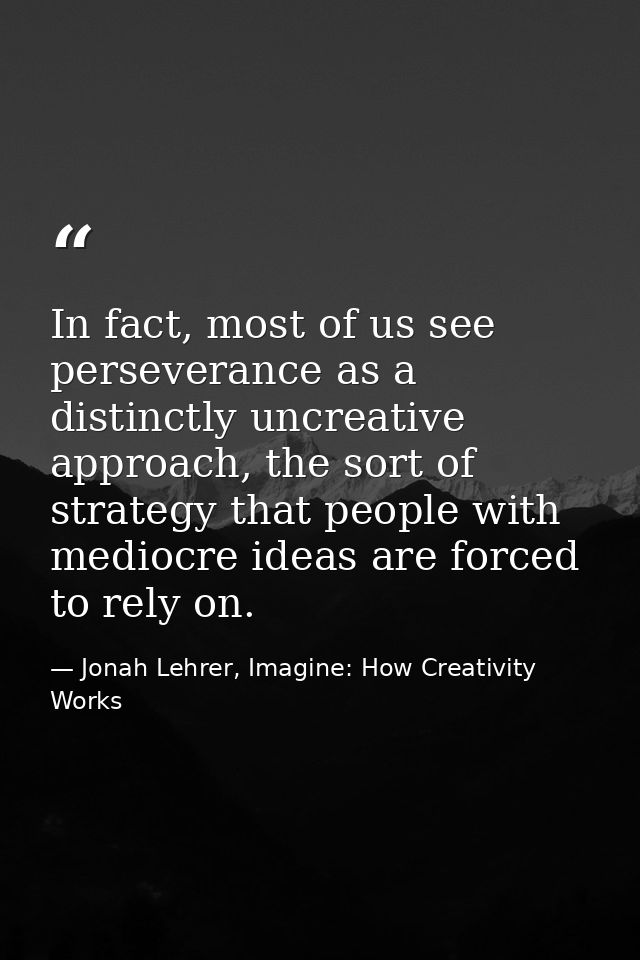 In fact, most of us see perseverance as a distinctly uncreative approach, the sort of strategy that people with mediocre — Jonah Lehrer, Imagine: How Creativity Works