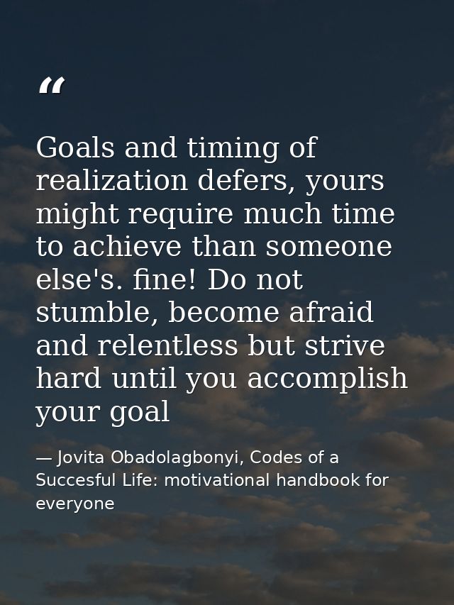 Goals and timing of realization defers, yours might require much time to achieve than someone else's. fine! Do not stumb — Jovita Obadolagbonyi, Codes of a Succesful Life: motivational handbook for everyone