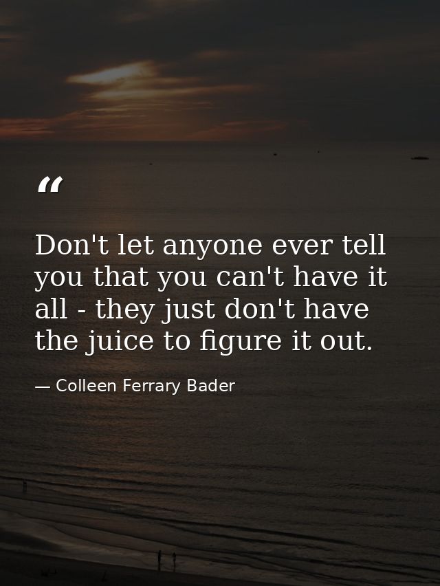 Don't let anyone ever tell you that you can't have it all - they just don't have the juice to figure it out. — Colleen Ferrary Bader