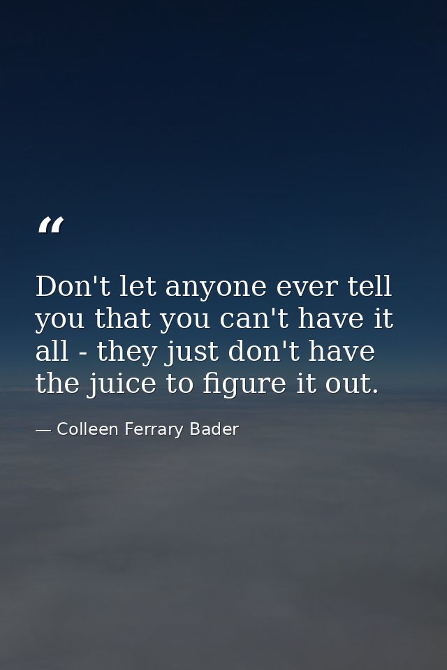 Don't let anyone ever tell you that you can't have it all - they just don't have the juice to figure it out. — Colleen Ferrary Bader