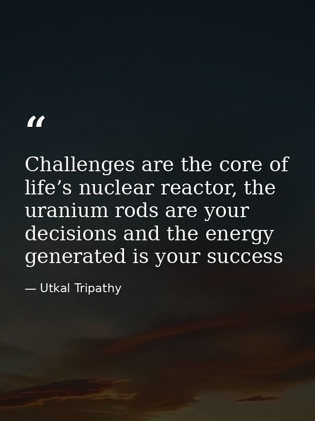 Challenges are the core of life’s nuclear reactor, the uranium rods are your decisions and the energy generated is your  — Utkal Tripathy