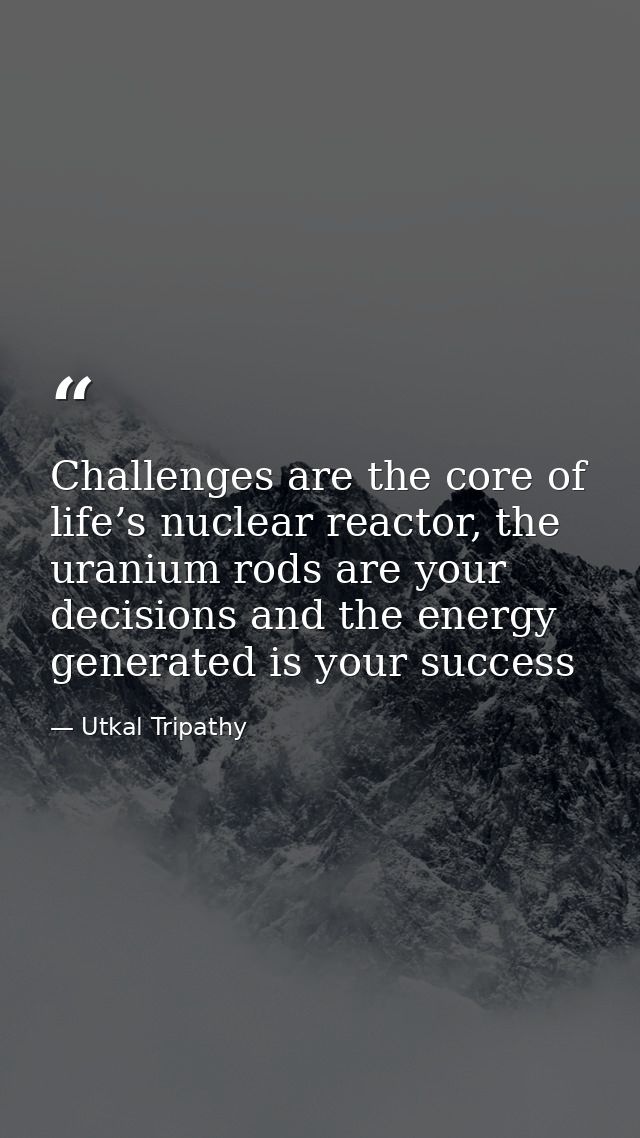 Challenges are the core of life’s nuclear reactor, the uranium rods are your decisions and the energy generated is your  — Utkal Tripathy