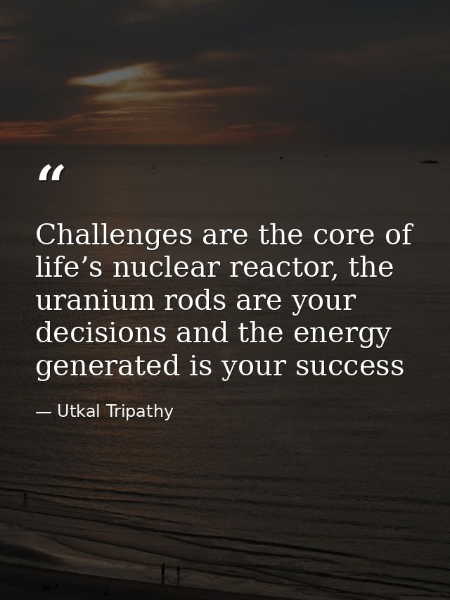 Challenges are the core of life’s nuclear reactor, the uranium rods are your decisions and the energy generated is your  — Utkal Tripathy