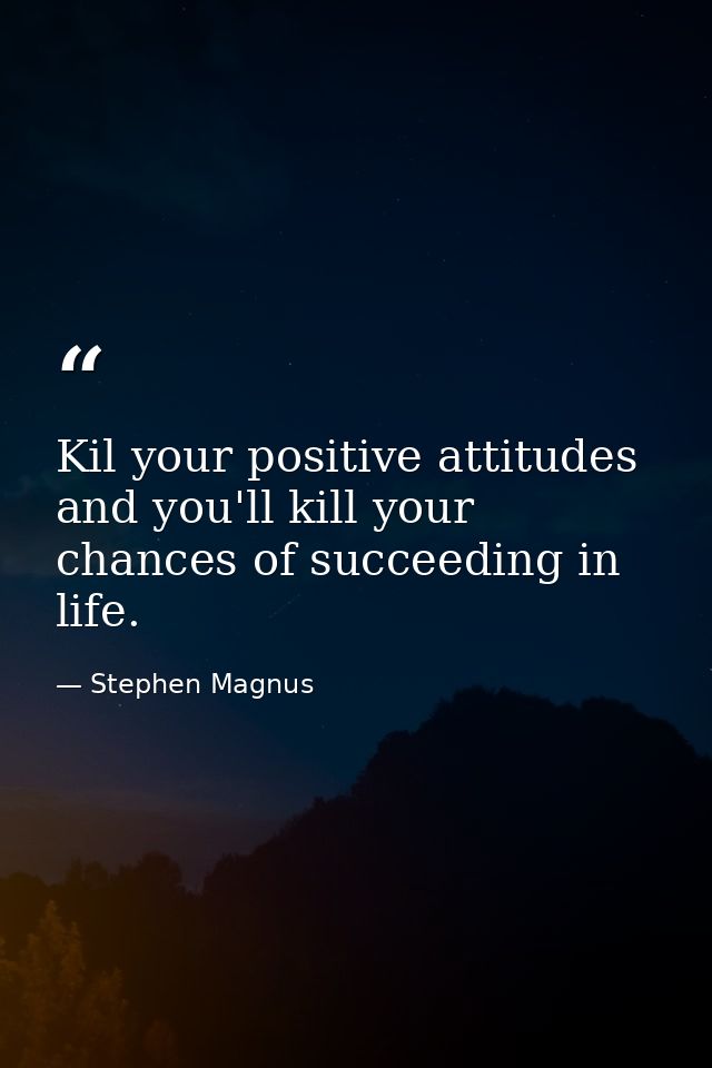 Kil your positive attitudes and you'll kill your chances of succeeding in life. — Stephen Magnus
