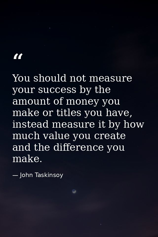 You should not measure your success by the amount of money you make or titles you have, instead measure it by how much v — John Taskinsoy