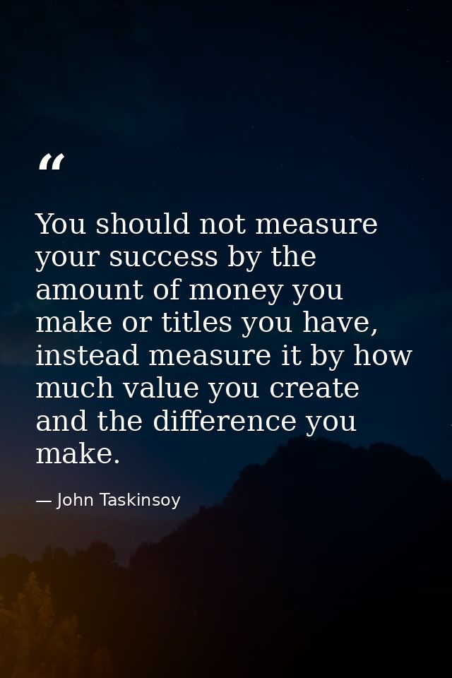 You should not measure your success by the amount of money you make or titles you have, instead measure it by how much v — John Taskinsoy