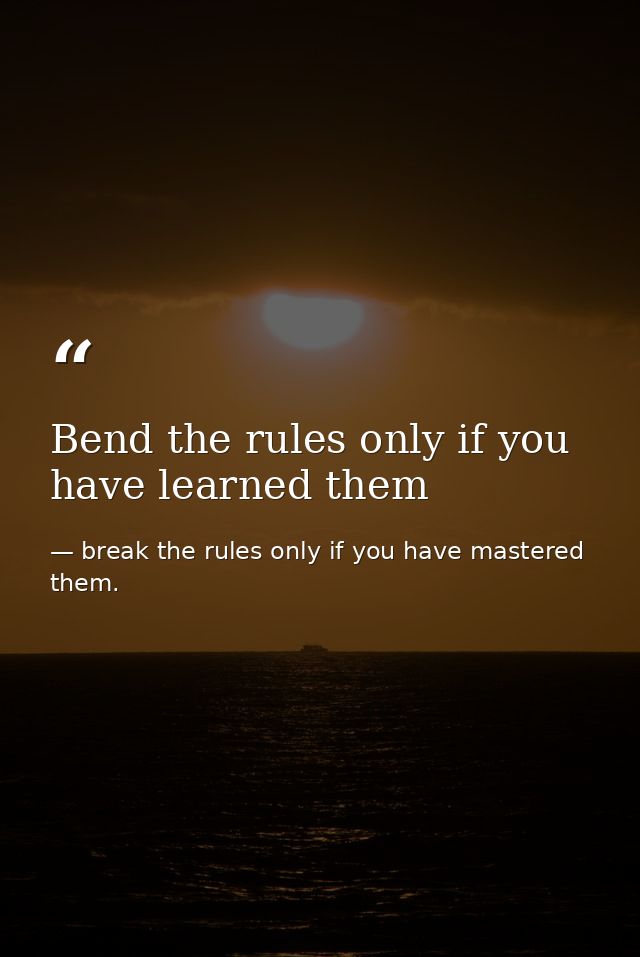 Bend the rules only if you have learned them — break the rules only if you have mastered them.