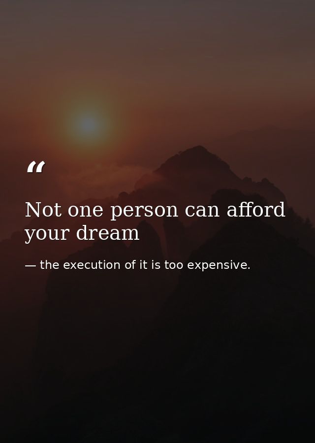 Not one person can afford your dream — the execution of it is too expensive.