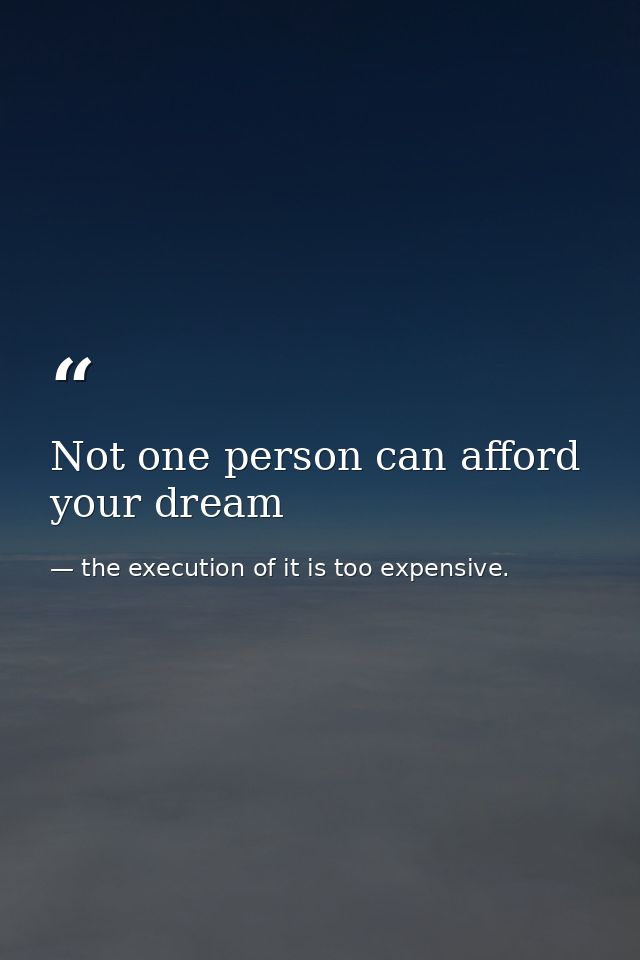 Not one person can afford your dream — the execution of it is too expensive.