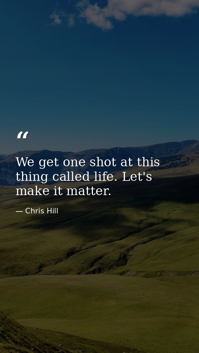 We get one shot at this thing called life. Let's make it matter. — Chris Hill
