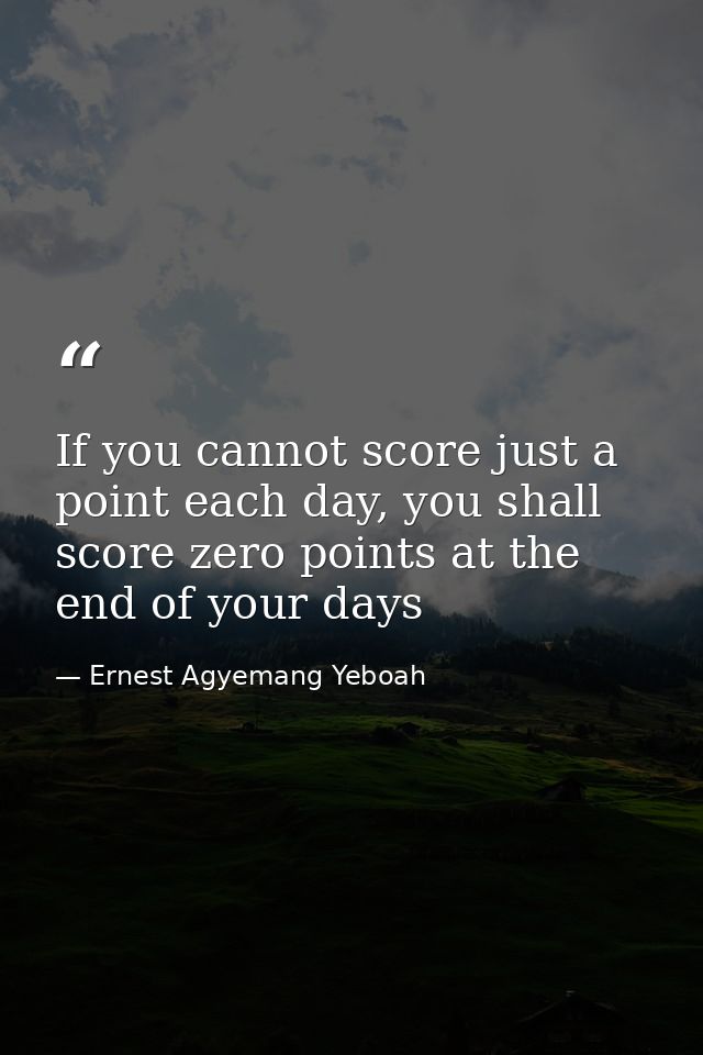 If you cannot score just a point each day, you shall score zero points at the end of your days — Ernest Agyemang Yeboah