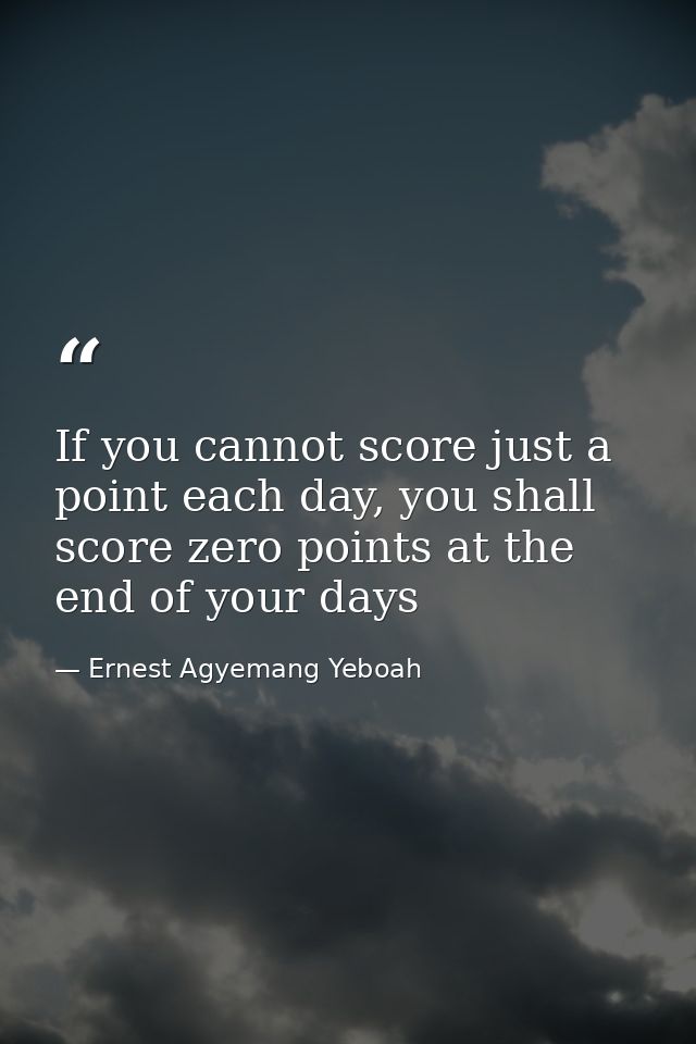 If you cannot score just a point each day, you shall score zero points at the end of your days — Ernest Agyemang Yeboah
