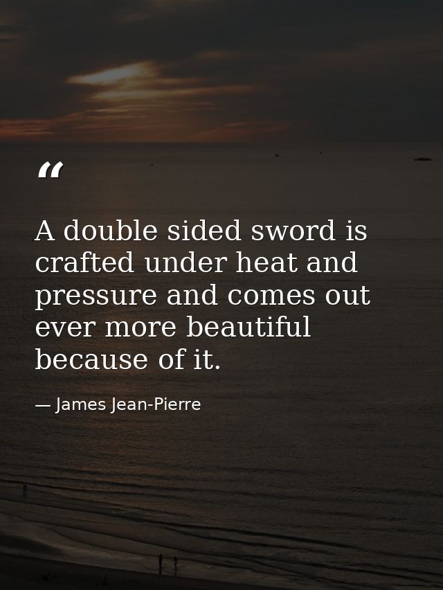 A double sided sword is crafted under heat and pressure and comes out ever more beautiful because of it. — James Jean-Pierre