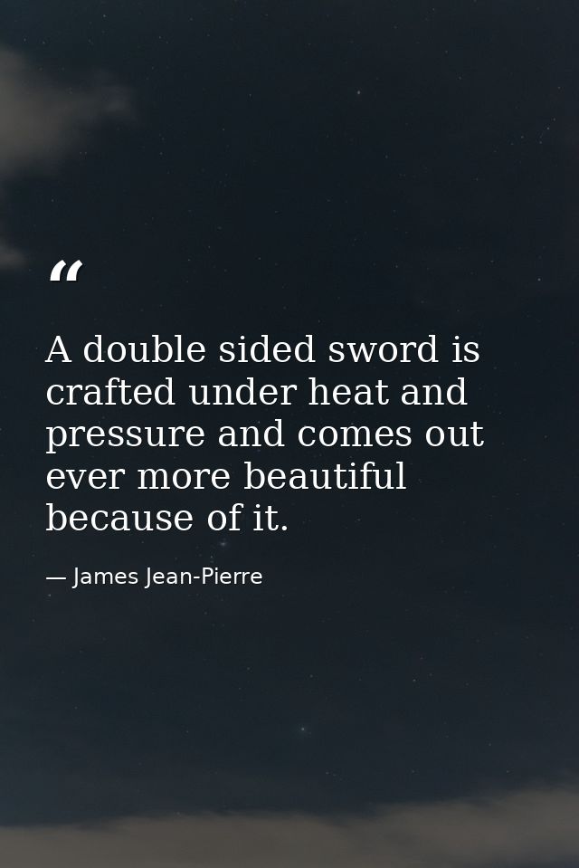 A double sided sword is crafted under heat and pressure and comes out ever more beautiful because of it. — James Jean-Pierre