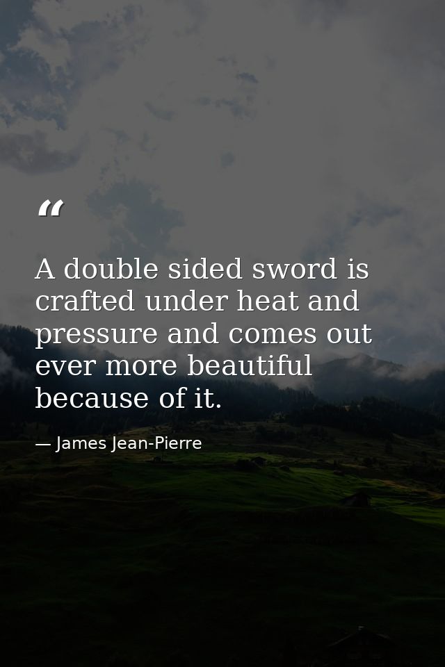 A double sided sword is crafted under heat and pressure and comes out ever more beautiful because of it. — James Jean-Pierre