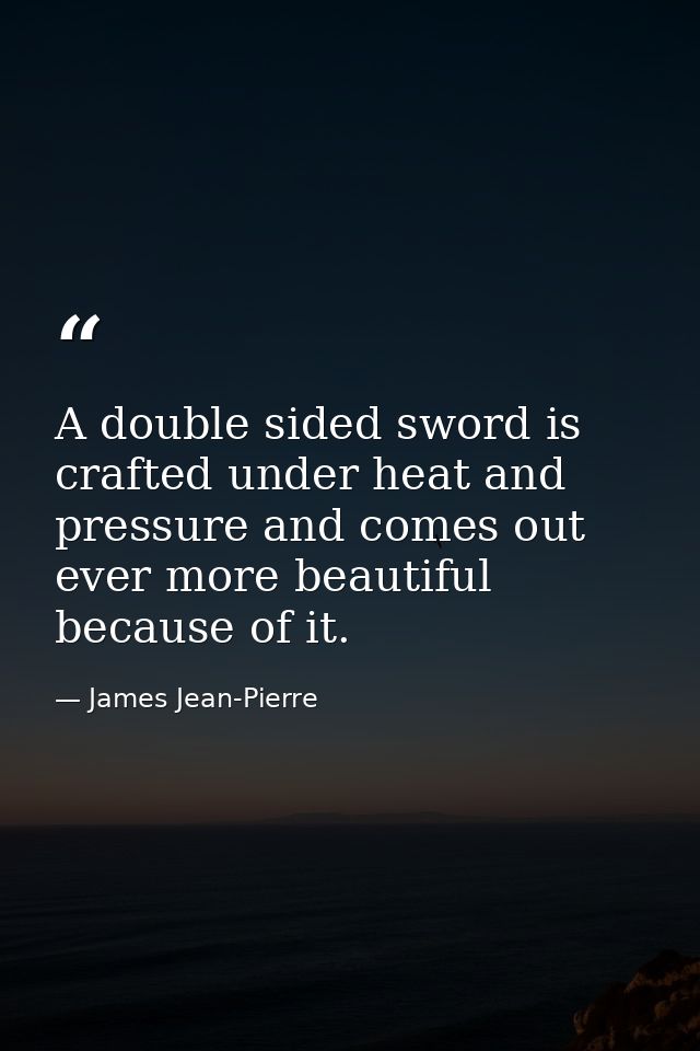 A double sided sword is crafted under heat and pressure and comes out ever more beautiful because of it. — James Jean-Pierre
