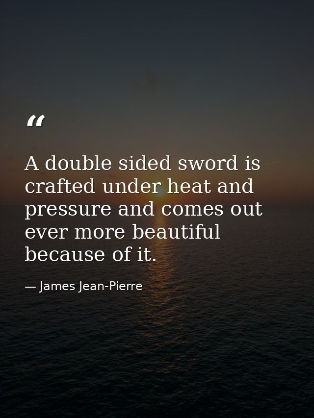 A double sided sword is crafted under heat and pressure and comes out ever more beautiful because of it. — James Jean-Pierre