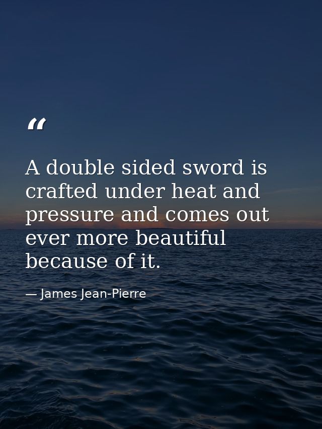 A double sided sword is crafted under heat and pressure and comes out ever more beautiful because of it. — James Jean-Pierre