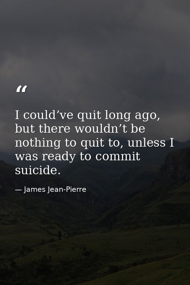 I could’ve quit long ago, but there wouldn’t be nothing to quit to, unless I was ready to commit suicide. — James Jean-Pierre