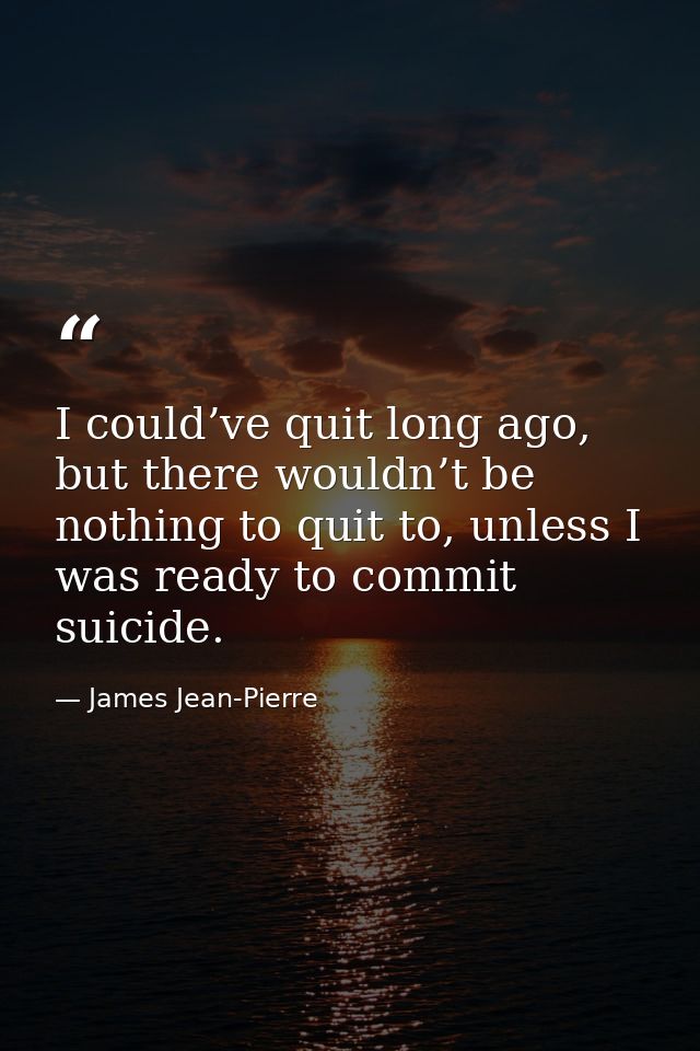 I could’ve quit long ago, but there wouldn’t be nothing to quit to, unless I was ready to commit suicide. — James Jean-Pierre