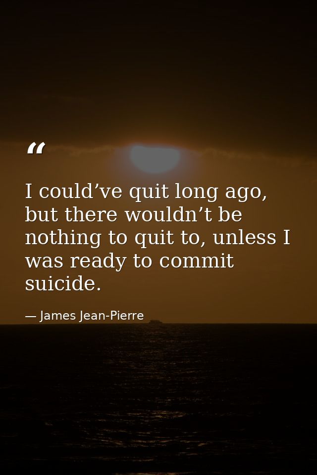 I could’ve quit long ago, but there wouldn’t be nothing to quit to, unless I was ready to commit suicide. — James Jean-Pierre