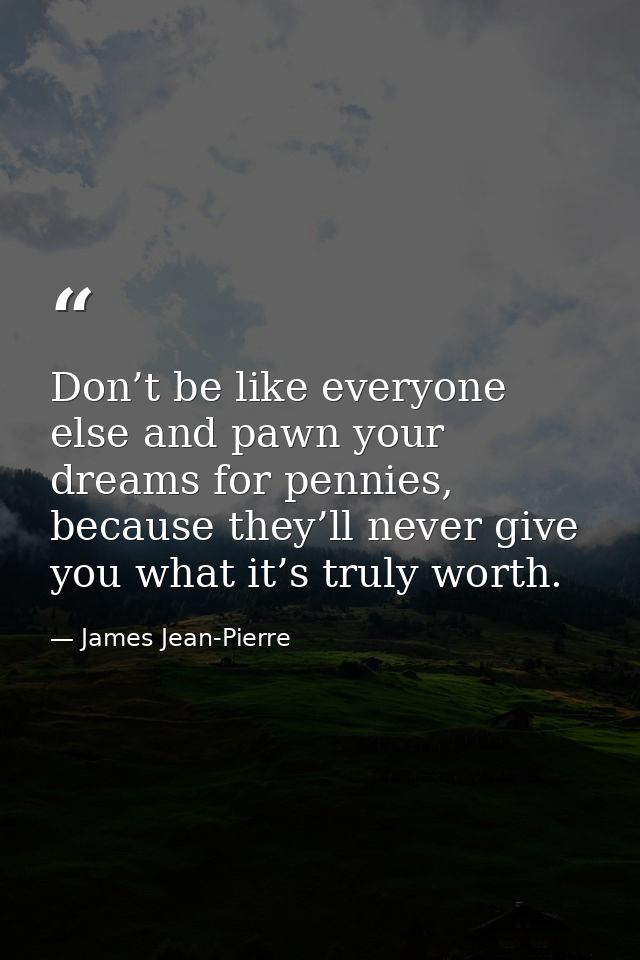 Don’t be like everyone else and pawn your dreams for pennies, because they’ll never give you what it’s truly worth. — James Jean-Pierre