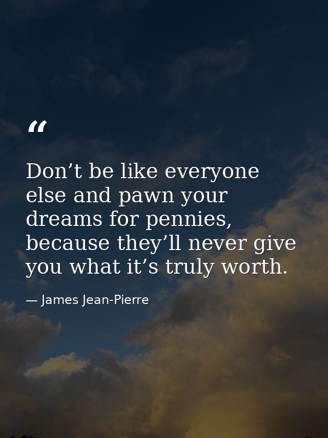 Don’t be like everyone else and pawn your dreams for pennies, because they’ll never give you what it’s truly worth. — James Jean-Pierre