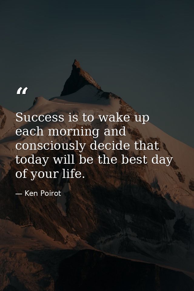 Success is to wake up each morning and consciously decide that today will be the best day of your life. — Ken Poirot