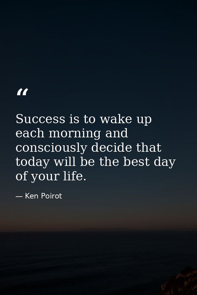 Success is to wake up each morning and consciously decide that today will be the best day of your life. — Ken Poirot