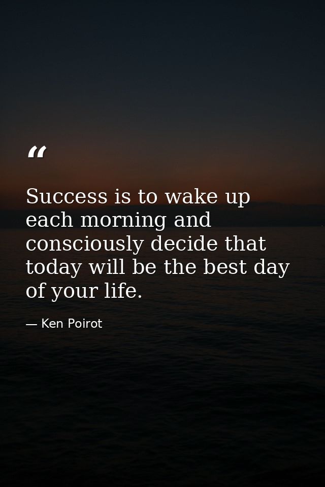 Success is to wake up each morning and consciously decide that today will be the best day of your life. — Ken Poirot