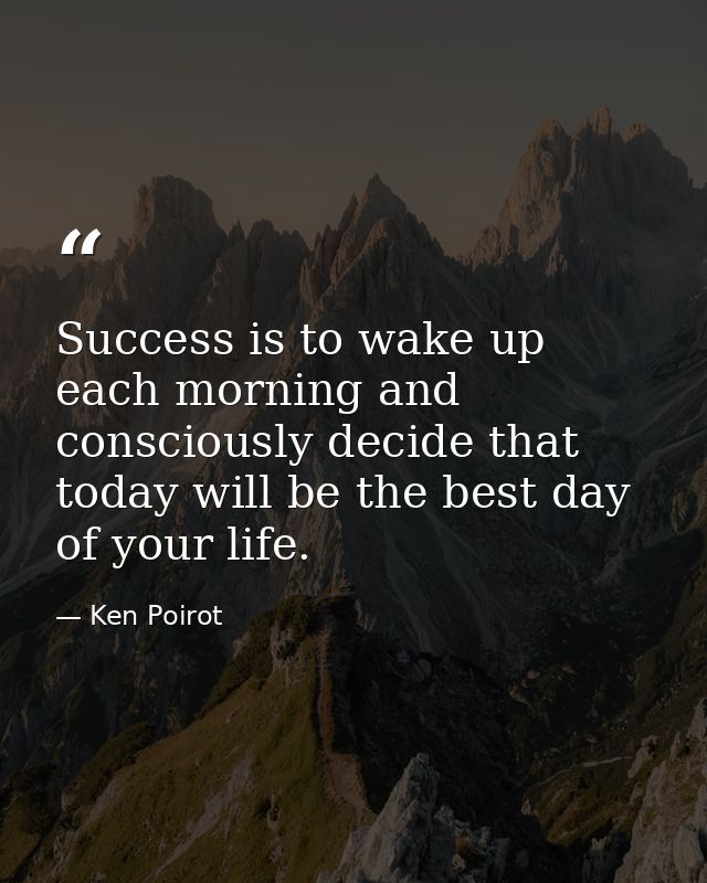 Success is to wake up each morning and consciously decide that today will be the best day of your life. — Ken Poirot