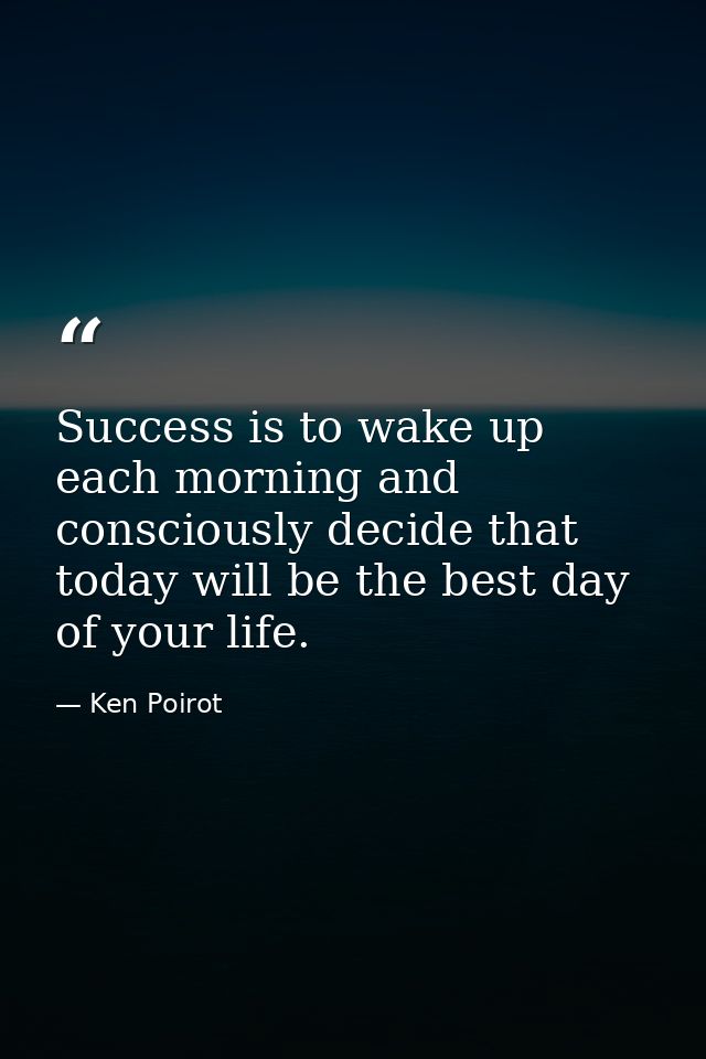 Success is to wake up each morning and consciously decide that today will be the best day of your life. — Ken Poirot