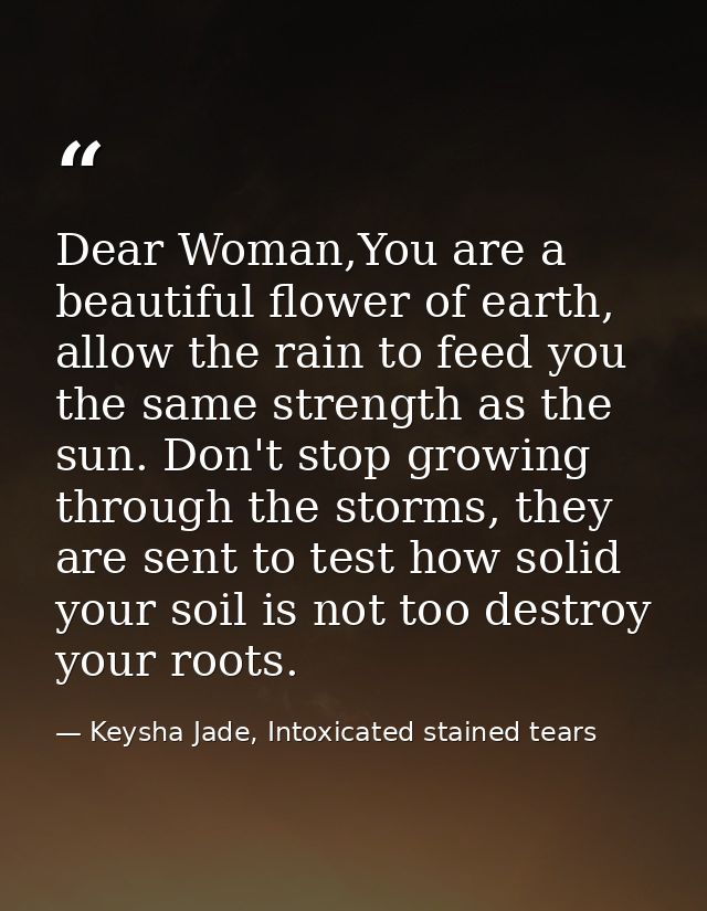 Dear Woman,You are a beautiful flower of earth, allow the rain to feed you the same strength as the sun. Don't stop grow — Keysha Jade, Intoxicated stained tears